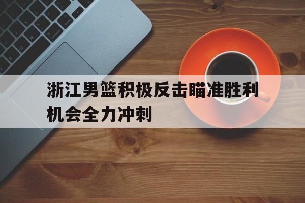 关于浙江男篮积极反击瞄准胜利机会全力冲刺的信息