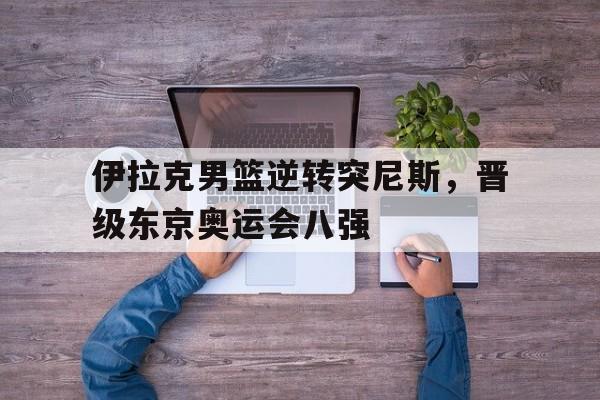 包含伊拉克男篮逆转突尼斯，晋级东京奥运会八强的词条